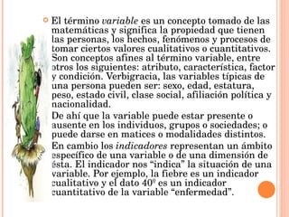El término  variable  es un concepto tomado de las matemáticas y significa la propiedad que tienen las personas, los hechos, fenómenos y procesos de tomar ciertos valores cualitativos o cuantitativos. Son conceptos afines al término variable, entre otros los siguientes: atributo, característica, factor y condición. Verbigracia, las variables típicas de una persona pueden ser: sexo, edad, estatura, peso, estado civil, clase social, afiliación política y nacionalidad.  De ahí que la variable puede estar presente o ausente en los individuos, grupos o sociedades; o puede darse en matices o modalidades distintos.  En cambio los  indicadores  representan un ámbito específico de una variable o de una dimensión de ésta. El indicador nos “indica” la situación de una variable. Por ejemplo, la fiebre es un indicador cualitativo y el dato 40º es un indicador cuantitativo de la variable “enfermedad”.  
