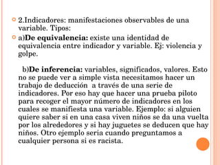 2.Indicadores: manifestaciones observables de una variable. Tipos: a) De equivalencia:  existe una identidad de equivalencia entre indicador y variable. Ej: violencia y golpe.                                                                                                 b) De inferencia:  variables, significados, valores. Esto no se puede ver a simple vista necesitamos hacer un trabajo de deducción  a través de una serie de indicadores. Por eso hay que hacer una prueba piloto para recoger el mayor número de indicadores en los cuales se manifiesta una variable. Ejemplo: si alguien quiere saber si en una casa viven niños se da una vuelta por los alrededores y si hay juguetes se deducen que hay niños. Otro ejemplo seria cuando preguntamos a cualquier persona si es racista. 