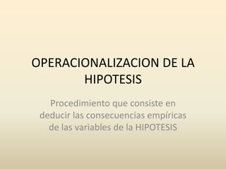 OPERACIONALIZACION DE LA
       HIPOTESIS
   Procedimiento que consiste en
 deducir las consecuencias empíricas
   de las variables de la HIPOTESIS
 