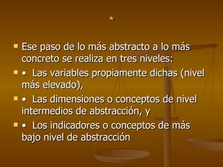 * Ese paso de lo más abstracto a lo más concreto se realiza en tres niveles:  •   Las variables propiamente dichas (nivel más elevado),  •   Las dimensiones o conceptos de nivel intermedios de abstracción, y  •   Los indicadores o conceptos de más bajo nivel de abstracción 