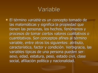 Variable El término  variable  es un concepto tomado de las matemáticas y significa la propiedad que tienen las personas, los hechos, fenómenos y procesos de tomar ciertos valores cualitativos o cuantitativos. Son conceptos afines al término variable, entre otros los siguientes: atributo, característica, factor y condición. Verbigracia, las variables típicas de una persona pueden ser: sexo, edad, estatura, peso, estado civil, clase social, afiliación política y nacionalidad.  