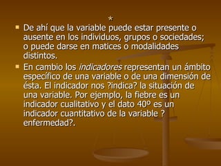 * De ahí que la variable puede estar presente o ausente en los individuos, grupos o sociedades; o puede darse en matices o modalidades distintos.  En cambio los  indicadores  representan un ámbito específico de una variable o de una dimensión de ésta. El indicador nos ?indica? la situación de una variable. Por ejemplo, la fiebre es un indicador cualitativo y el dato 40º es un indicador cuantitativo de la variable ?enfermedad?.  