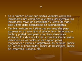 * En la práctica ocurre que ciertas variables contienen indicadores más complejos que otros, por ejemplo, los indicadores ?nivel de escolaridad? y ?estilo de vida?. Este último debe desglosarse en subindicadores.  También existen los  índices  que son medidas para expresar en un solo dato el estado de un fenómeno o hecho y poderlo comparar con otras situaciones similares. El índice resulta de la combinación de varios indicadores a los cuales se les asignan pesos, magnitudes o valores cuantitativos. Así se tiene: Índice de Precios al Consumidor, Índice de Desempleo, Índice de Desarrollo Humano, etc.  