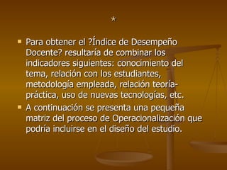 * Para obtener el ?Índice de Desempeño Docente? resultaría de combinar los indicadores siguientes: conocimiento del tema, relación con los estudiantes, metodología empleada, relación teoría-práctica, uso de nuevas tecnologías, etc.  A continuación se presenta una pequeña matriz del proceso de Operacionalización que podría incluirse en el diseño del estudio.  