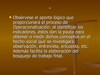 * Obsérvese el aporte lógico que proporcionará el proceso de Operacionalización: al identificar los indicadores, éstos dan la pauta para obtener o medir dichos conceptos en el hecho social que se investigará; observación, entrevista, encuesta, etc. Además facilita la elaboración del bosquejo de trabajo final.  