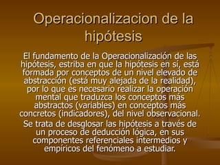 Operacionalizacion de la hipótesis El fundamento de la Operacionalización de las hipótesis, estriba en que la hipótesis en sí, está formada por conceptos de un nivel elevado de abstracción (está muy alejada de la realidad), por lo que es necesario realizar la operación mental que traduzca los conceptos más abstractos (variables) en conceptos más concretos (indicadores), del nivel observacional.  Se trata de desglosar las hipótesis a través de un proceso de deducción lógica, en sus componentes referenciales intermedios y empíricos del fenómeno a estudiar. 