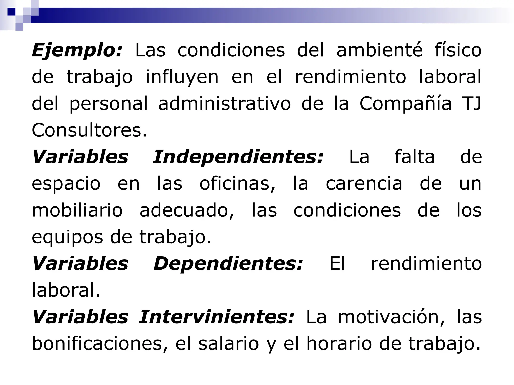 Ejemplo: Las condiciones del ambienté físico
de trabajo influyen en el rendimiento laboral
del personal administrativo de la Compañía TJ
Consultores.
Variables Independientes: La falta de
espacio en las oficinas, la carencia de un
mobiliario adecuado, las condiciones de los
equipos de trabajo.
Variables Dependientes: El rendimiento
laboral.
Variables Intervinientes: La motivación, las
bonificaciones, el salario y el horario de trabajo.
 