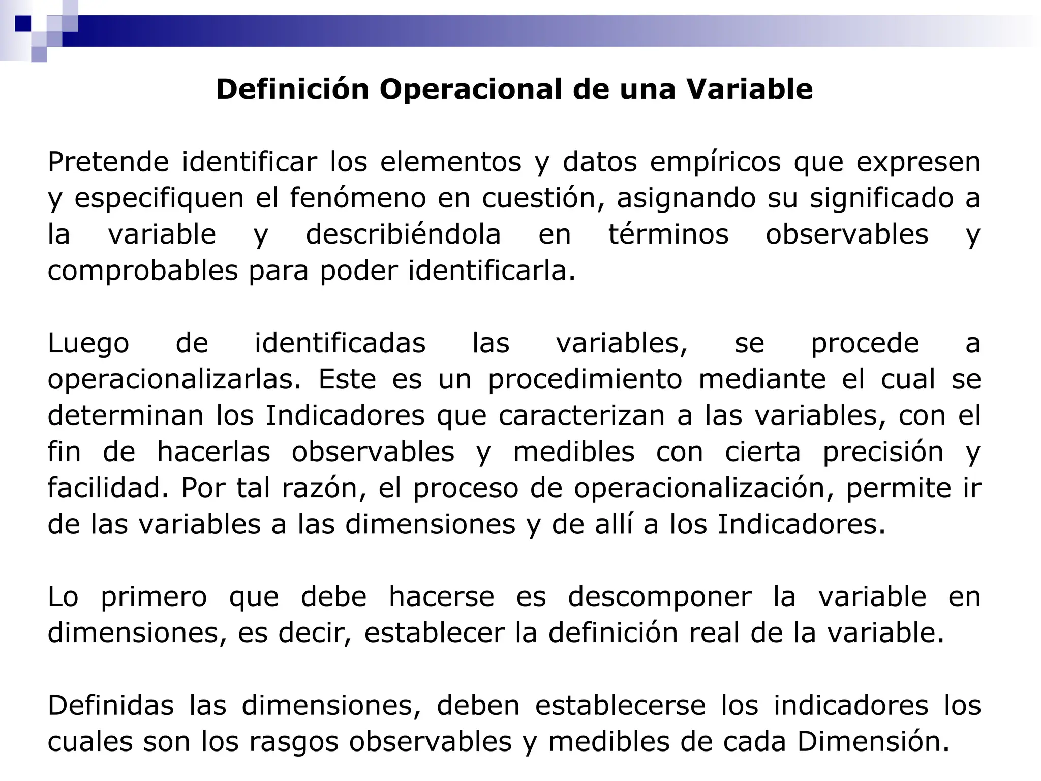 Definición Operacional de una Variable
Pretende identificar los elementos y datos empíricos que expresen
y especifiquen el fenómeno en cuestión, asignando su significado a
la variable y describiéndola en términos observables y
comprobables para poder identificarla.
Luego de identificadas las variables, se procede a
operacionalizarlas. Este es un procedimiento mediante el cual se
determinan los Indicadores que caracterizan a las variables, con el
fin de hacerlas observables y medibles con cierta precisión y
facilidad. Por tal razón, el proceso de operacionalización, permite ir
de las variables a las dimensiones y de allí a los Indicadores.
Lo primero que debe hacerse es descomponer la variable en
dimensiones, es decir, establecer la definición real de la variable.
Definidas las dimensiones, deben establecerse los indicadores los
cuales son los rasgos observables y medibles de cada Dimensión.
 