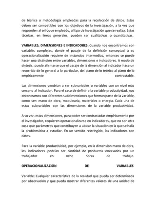 de técnica o metodología empleadas para la recolección de datos. Estas
deben ser compatibles con los objetivos de la investigación, a la vez que
responden al enfoque empleado, al tipo de investigación que se realiza. Estas
técnicas, en líneas generales, pueden ser cualitativas o cuantitativas.
VARIABLES, DIMENSIONES E INDICADORES: Cuando nos encontramos con
variables complejas, donde el pasaje de la definición conceptual a su
operacionalización requiere de instancias intermedias, entonces se puede
hacer una distinción entre variables, dimensiones e indicadores. A modo de
síntesis, puede afirmarse que el pasaje de la dimensión al indicador hace un
recorrido de lo general a lo particular, del plano de lo teórico al plano de lo
empíricamente contrastable.
Las dimensiones vendrían a ser subvariables o variables con un nivel más
cercano al indicador. Para el caso de definir a la variable productividad, nos
encontramos con diferentes subdimensiones queforman parte de la variable,
como ser: mano de obra, maquinaria, materiales o energía. Cada una de
estas subvariables son las dimensiones de la variable productividad.
A su vez, estas dimensiones, para poder ser contrastadas empíricamente por
el investigador, requieren operacionalizarse en indicadores, que no son otra
cosa que parámetros que contribuyen a ubicar la situación en la que se halla
la problemática a estudiar. En un sentido restringido, los indicadores son
datos.
Para la variable productividad, por ejemplo, en la dimensión mano de obra,
los indicadores podrían ser cantidad de productos envasados por un
trabajador en ocho horas de trabajo.
OPERACIONALIZACIÓN DE VARIABLES
Variable: Cualquier característica de la realidad que pueda ser determinada
por observación y que pueda mostrar diferentes valores de una unidad de
 