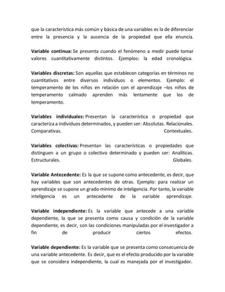 que la característica más común y básica de una variables es la de diferenciar
entre la presencia y la ausencia de la propiedad que ella enuncia.
Variable continua: Se presenta cuando el fenómeno a medir puede tomar
valores cuantitativamente distintos. Ejemplos: la edad cronológica.
Variables discretas: Son aquellas que establecen categorías en términos no
cuantitativos entre diversos individuos o elementos. Ejemplo: el
temperamento de los niños en relación con el aprendizaje –los niños de
temperamento calmado aprenden más lentamente que los de
temperamento.
Variables individuales: Presentan la característica o propiedad que
caracteriza a individuos determinados, y pueden ser: Absolutas. Relacionales.
Comparativas. Contextuales.
Variables colectivas: Presentan las características o propiedades que
distinguen a un grupo o colectivo determinado y pueden ser: Analíticas.
Estructurales. Globales.
Variable Antecedente: Es la que se supone como antecedente, es decir, que
hay variables que son antecedentes de otras. Ejemplo: para realizar un
aprendizaje se supone un grado mínimo de inteligencia. Por tanto, la variable
inteligencia es un antecedente de la variable aprendizaje.
Variable independiente: Es la variable que antecede a una variable
dependiente, la que se presenta como causa y condición de la variable
dependiente, es decir, son las condiciones manipuladas por el investigador a
fin de producir ciertos efectos.
Variable dependiente: Es la variable que se presenta como consecuencia de
una variable antecedente. Es decir, que es el efecto producido por la variable
que se considera independiente, la cual es manejada por el investigador.
 