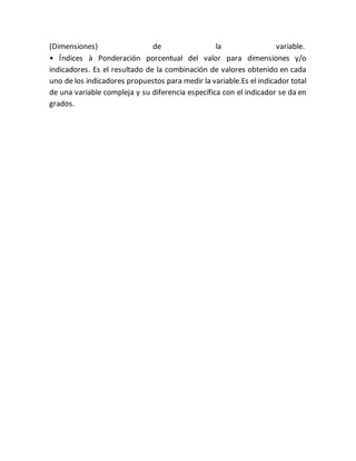 (Dimensiones) de la variable.
• Índices à Ponderación porcentual del valor para dimensiones y/o
indicadores. Es el resultado de la combinación de valores obtenido en cada
uno de los indicadores propuestos para medir la variable.Es el indicador total
de una variable compleja y su diferencia específica con el indicador se da en
grados.
 