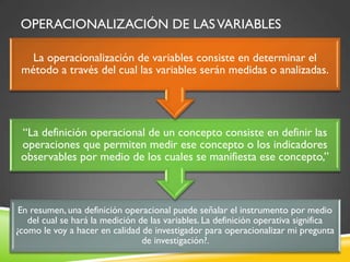 OPERACIONALIZACIÓN DE LASVARIABLES
En resumen, una definición operacional puede señalar el instrumento por medio
del cual se hará la medición de las variables. La definición operativa significa
¿como le voy a hacer en calidad de investigador para operacionalizar mi pregunta
de investigación?.
“La definición operacional de un concepto consiste en definir las
operaciones que permiten medir ese concepto o los indicadores
observables por medio de los cuales se manifiesta ese concepto,”
La operacionalización de variables consiste en determinar el
método a través del cual las variables serán medidas o analizadas.
 