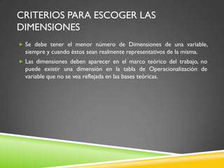 CRITERIOS PARA ESCOGER LAS
DIMENSIONES
 Se debe tener el menor número de Dimensiones de una variable,
siempre y cuando éstos sean realmente representativos de la misma.
 Las dimensiones deben aparecer en el marco teórico del trabajo, no
puede existir una dimensión en la tabla de Operacionalización de
variable que no se vea reflejada en las bases teóricas.
 