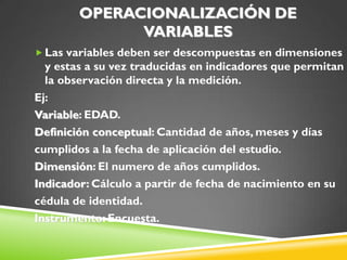 OPERACIONALIZACIÓN DE
VARIABLES
 Las variables deben ser descompuestas en dimensiones
y estas a su vez traducidas en indicadores que permitan
la observación directa y la medición.
Ej:
Variable: EDAD.
Definición conceptual: Cantidad de años, meses y días
cumplidos a la fecha de aplicación del estudio.
Dimensión: El numero de años cumplidos.
Indicador: Cálculo a partir de fecha de nacimiento en su
cédula de identidad.
Instrumento: Encuesta.
 