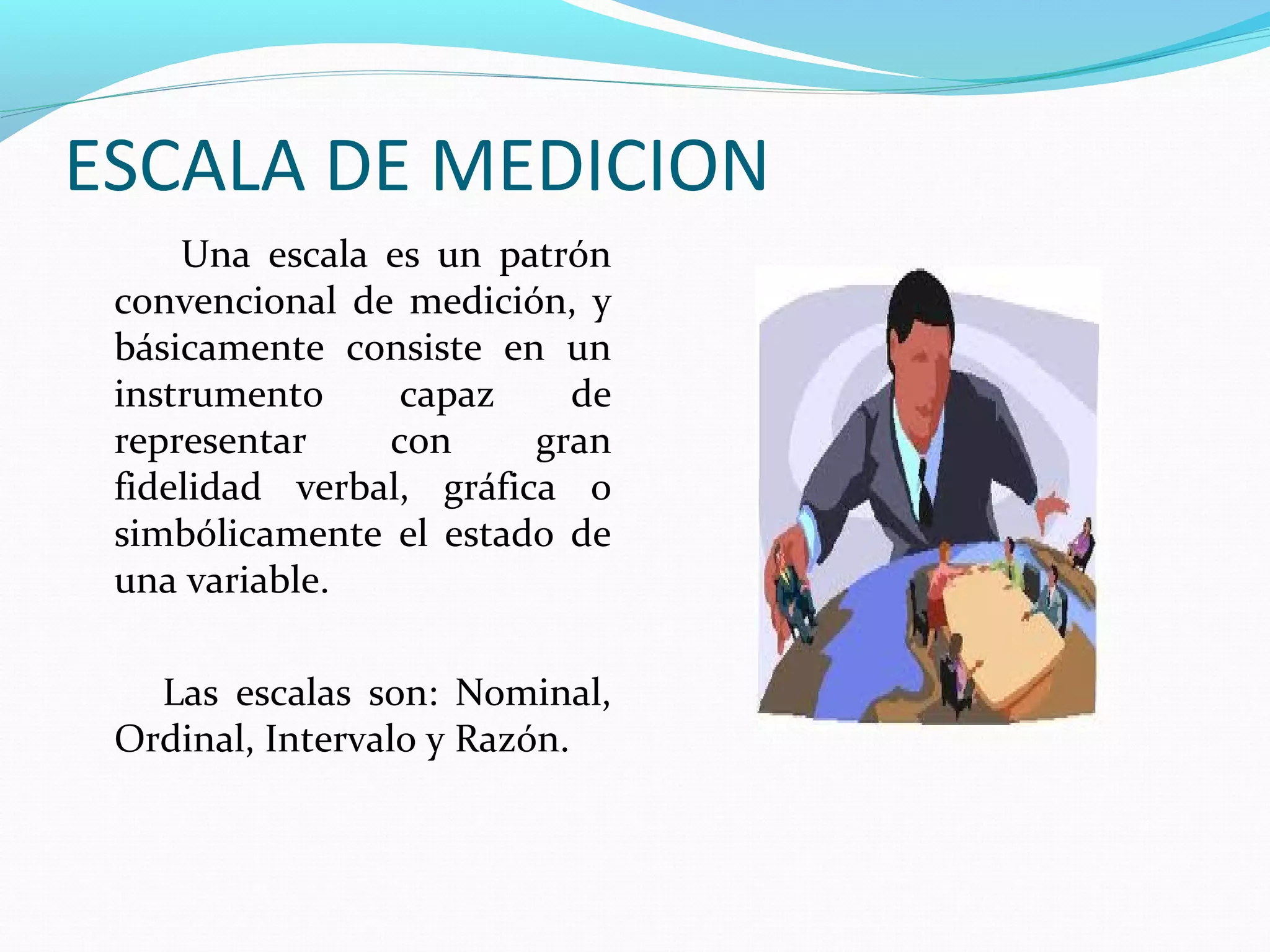 ESCALA DE MEDICION
Una escala es un patrón
convencional de medición, y
básicamente consiste en un
instrumento capaz de
representar con gran
fidelidad verbal, gráfica o
simbólicamente el estado de
una variable.
Las escalas son: Nominal,
Ordinal, Intervalo y Razón.
 