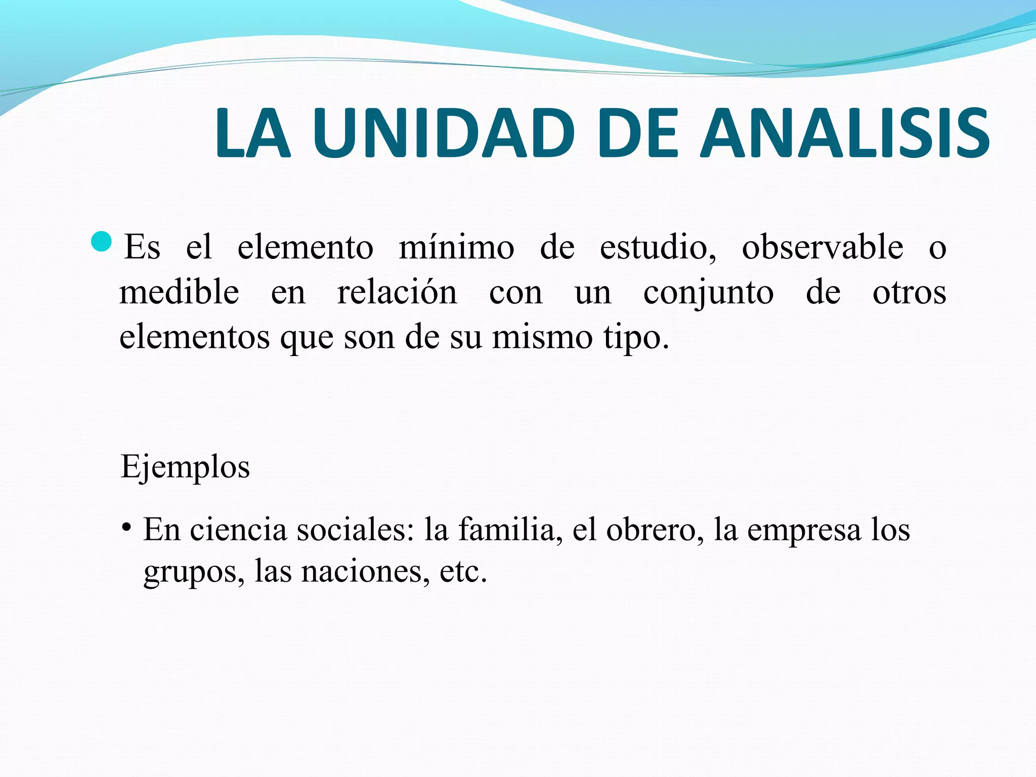 LA UNIDAD DE ANALISIS
Es el elemento mínimo de estudio, observable o
medible en relación con un conjunto de otros
elementos que son de su mismo tipo.
Ejemplos
• En ciencia sociales: la familia, el obrero, la empresa los
grupos, las naciones, etc.
 