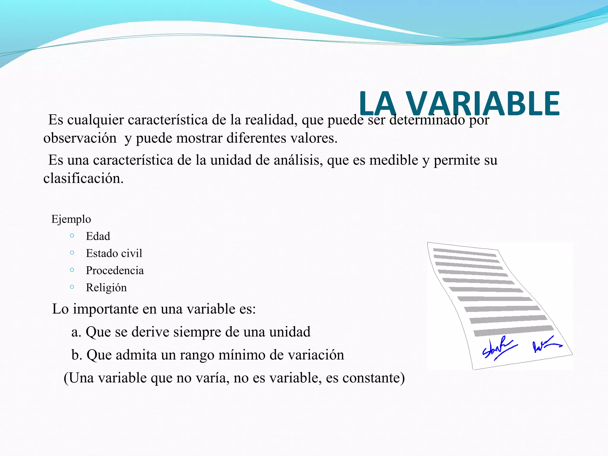 LA VARIABLEEs cualquier característica de la realidad, que puede ser determinado por
observación y puede mostrar diferentes valores.
Es una característica de la unidad de análisis, que es medible y permite su
clasificación.
Ejemplo
o Edad
o Estado civil
o Procedencia
o Religión
Lo importante en una variable es:
a. Que se derive siempre de una unidad
b. Que admita un rango mínimo de variación
(Una variable que no varía, no es variable, es constante)
 
