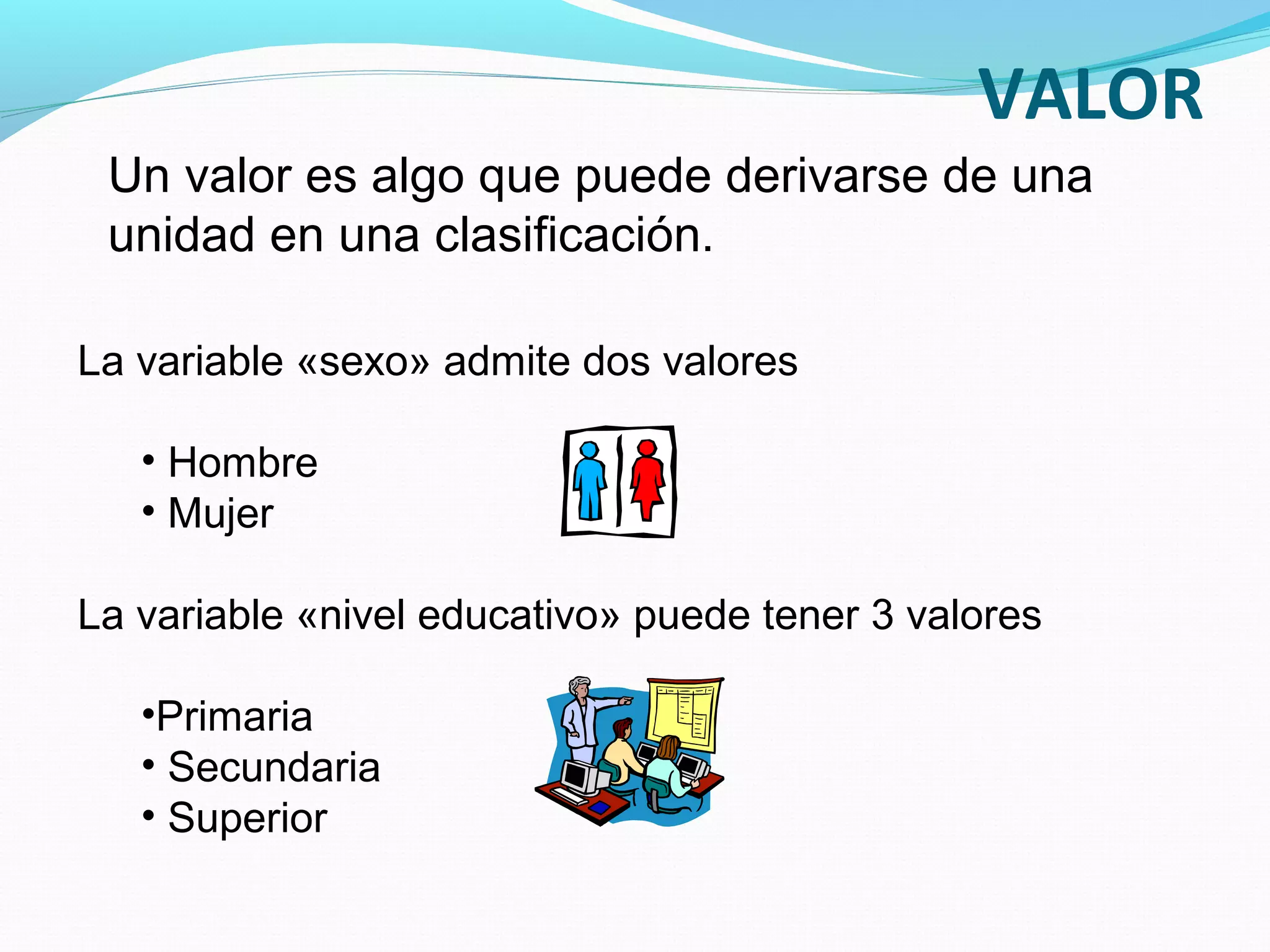 La variable «sexo» admite dos valores
• Hombre
• Mujer
La variable «nivel educativo» puede tener 3 valores
•Primaria
• Secundaria
• Superior
Un valor es algo que puede derivarse de una
unidad en una clasificación.
VALOR
 