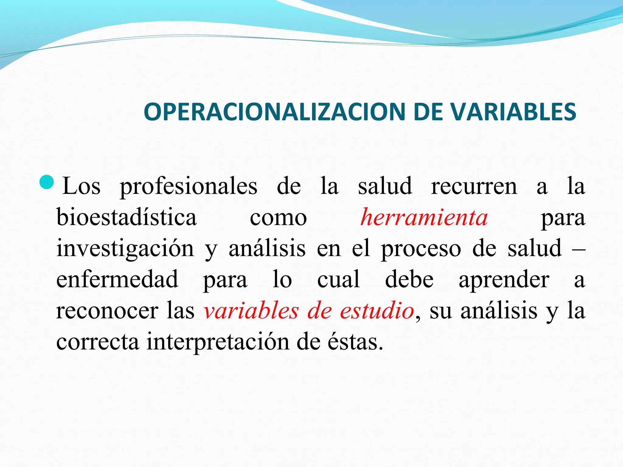 OPERACIONALIZACION DE VARIABLES
Los profesionales de la salud recurren a la
bioestadística como herramienta para
investigación y análisis en el proceso de salud –
enfermedad para lo cual debe aprender a
reconocer las variables de estudio, su análisis y la
correcta interpretación de éstas.
 