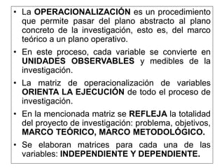 • La OPERACIONALIZACIÓN es un procedimiento
que permite pasar del plano abstracto al plano
concreto de la investigación, esto es, del marco
teórico a un plano operativo.
• En este proceso, cada variable se convierte en
UNIDADES OBSERVABLES y medibles de la
investigación.
• La matriz de operacionalización de variables
ORIENTA LA EJECUCIÓN de todo el proceso de
investigación.
• En la mencionada matriz se REFLEJA la totalidad
del proyecto de investigación: problema, objetivos,
MARCO TEÓRICO, MARCO METODOLÓGICO.
• Se elaboran matrices para cada una de las
variables: INDEPENDIENTE Y DEPENDIENTE.
 