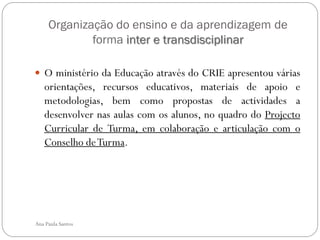Organização do ensino e da aprendizagem de
             forma inter e transdisciplinar

 O ministério da Educação através do CRIE apresentou várias
   orientações, recursos educativos, materiais de apoio e
   metodologias, bem como propostas de actividades a
   desenvolver nas aulas com os alunos, no quadro do Projecto
   Curricular de Turma, em colaboração e articulação com o
   Conselho de Turma.




Ana Paula Santos
 
