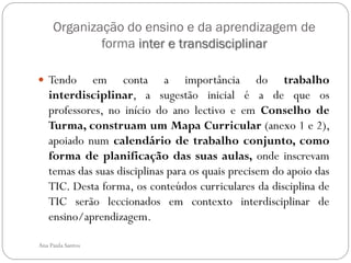 Organização do ensino e da aprendizagem de
             forma inter e transdisciplinar

 Tendo     em conta a importância do trabalho
   interdisciplinar, a sugestão inicial é a de que os
   professores, no início do ano lectivo e em Conselho de
   Turma, construam um Mapa Curricular (anexo 1 e 2),
   apoiado num calendário de trabalho conjunto, como
   forma de planificação das suas aulas, onde inscrevam
   temas das suas disciplinas para os quais precisem do apoio das
   TIC. Desta forma, os conteúdos curriculares da disciplina de
   TIC serão leccionados em contexto interdisciplinar de
   ensino/aprendizagem.

Ana Paula Santos
 