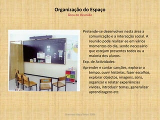 Organização do Espaço Área de Reunião Pretende-se desenvolver nesta área a comunicação e a interacção social. A reunião pode realizar-se em vários momentos do dia, sendo necessário que estejam presentes todos ou a maioria dos alunos. Exp. de Actividades: Aprender e cantar canções, explorar o tempo, ouvir histórias, fazer escolhas, explorar objectos, imagens, sons, organizar e relatar experiências vividas, introduzir temas, generalizar aprendizagens etc. 