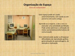 Organização do Espaço Área do Computador Este espaço pode ser usado autonomamente, com ajuda ou em parceria com outro colega. Aprende-se a esperar, a dar a vez e a executar uma actividade partilhada. Pode ainda optimizar a utilização de meios aumentativos/alternativos de comunicação Este material pode ajudar a ultrapassar dificuldades de reprodução gráfica, generalização de aprendizagens, de atenção e motivação 