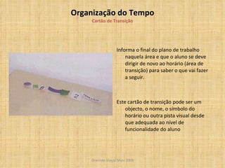 Organização do Tempo Cartão de Transição Informa o final do plano de trabalho naquela área e que o aluno se deve dirigir de novo ao horário (área de transição) para saber o que vai fazer a seguir. Este cartão de transição pode ser um objecto, o nome, o símbolo do horário ou outra pista visual desde que adequada ao nível de funcionalidade do aluno  