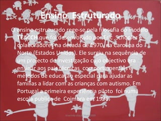 Ensino  Estruturado O ensino estruturado rege-se pela filosofia do modelo  TEACCH  que foi desenvolvido por Eric  Schopler e colaboradores na década de 1970, na Carolina do Norte (Estados Unidos). Ele surgiu na sequência de um projecto de investigação cujo objectivo era ensinar aos pais técnicas  comportamentais e métodos de educação especial para ajudar as famílias a lidar com as crianças com autismo. Em Portugal a primeira experiência piloto  foi numa escola publica de  Coimbra em 1996. 