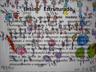 Ensino  Estruturado Numa perspectiva educacional  este modelo , foca-se essencialmente no proporcionar de capacidades de comunicação, organização e prazer na partilha social. Tem como base essencial as áreas fortes, encontradas frequentemente nestas crianças, o processamento visual, memorização de rotinas e interesses especiais, podendo ser adaptado a necessidades individuais e a níveis diferenciados de funcionamento. O grande objectivo é ajudar  a criança com PEA a tornar-se num indivíduo autónomo. A sua flexibilidade leva a uma fácil adequação para cada criança/aluno tendo em conta a sua forma de aprender e pensar, facilitando  o encontrar das estratégias mais adequadas para responder adequadamente a cada caso.  
