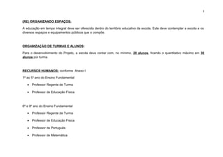 3
(RE) ORGANIZANDO ESPAÇOS:
A educação em tempo integral deve ser oferecida dentro do território educativo da escola. Este deve contemplar a escola e os
diversos espaços e equipamentos públicos que o compõe.
ORGANIZAÇÃO DE TURMAS E ALUNOS:
Para o desenvolvimento do Projeto, a escola deve contar com, no mínimo, 20 alunos, ficando o quantitativo máximo em 30
alunos por turma.
RECURSOS HUMANOS: conforme Anexo I
1º ao 5º ano do Ensino Fundamental
• Professor Regente de Turma
• Professor de Educação Física
6º e 9º ano do Ensino Fundamental
• Professor Regente de Turma
• Professor de Educação Física
• Professor de Português
• Professor de Matemática
 