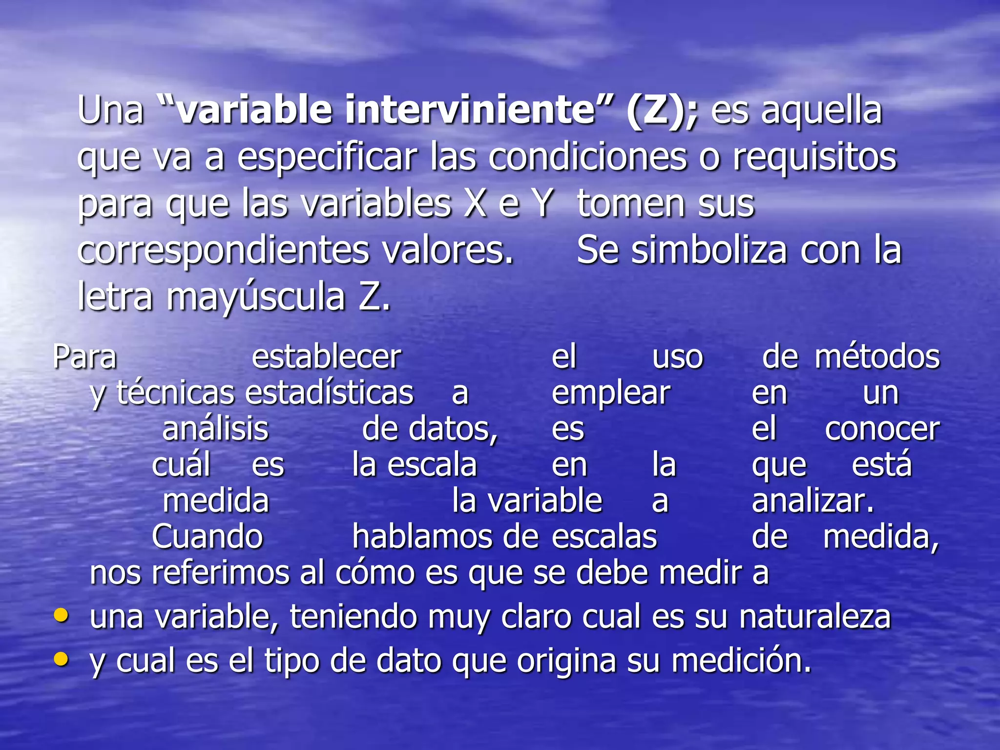 Una “variable interviniente” (Z); es aquella
que va a especificar las condiciones o requisitos
para que las variables X e Y tomen sus
correspondientes valores. Se simboliza con la
letra mayúscula Z.
Para establecer el uso de métodos
y técnicas estadísticas a emplear en un
análisis de datos, es el conocer
cuál es la escala en la que está
medida la variable a analizar.
Cuando hablamos de escalas de medida,
nos referimos al cómo es que se debe medir a
• una variable, teniendo muy claro cual es su naturaleza
• y cual es el tipo de dato que origina su medición.
 