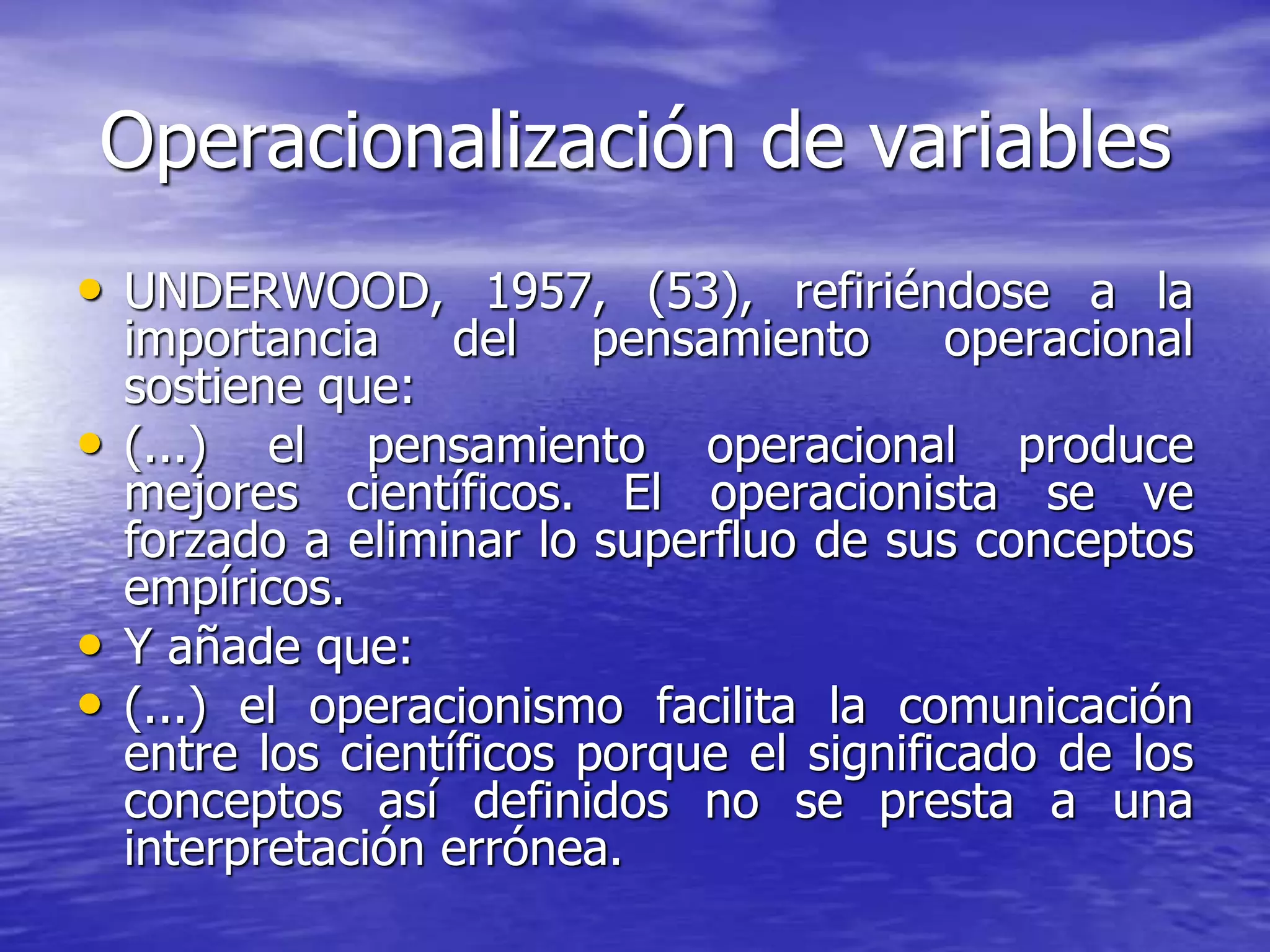 Operacionalización de variables
• UNDERWOOD, 1957, (53), refiriéndose a la
importancia del pensamiento operacional
sostiene que:
• (...) el pensamiento operacional produce
mejores científicos. El operacionista se ve
forzado a eliminar lo superfluo de sus conceptos
empíricos.
• Y añade que:
• (...) el operacionismo facilita la comunicación
entre los científicos porque el significado de los
conceptos así definidos no se presta a una
interpretación errónea.
 
