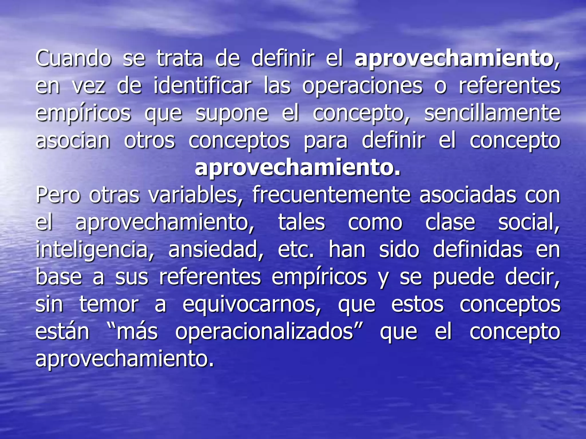 Cuando se trata de definir el aprovechamiento,
en vez de identificar las operaciones o referentes
empíricos que supone el concepto, sencillamente
asocian otros conceptos para definir el concepto
aprovechamiento.
Pero otras variables, frecuentemente asociadas con
el aprovechamiento, tales como clase social,
inteligencia, ansiedad, etc. han sido definidas en
base a sus referentes empíricos y se puede decir,
sin temor a equivocarnos, que estos conceptos
están “más operacionalizados” que el concepto
aprovechamiento.
 