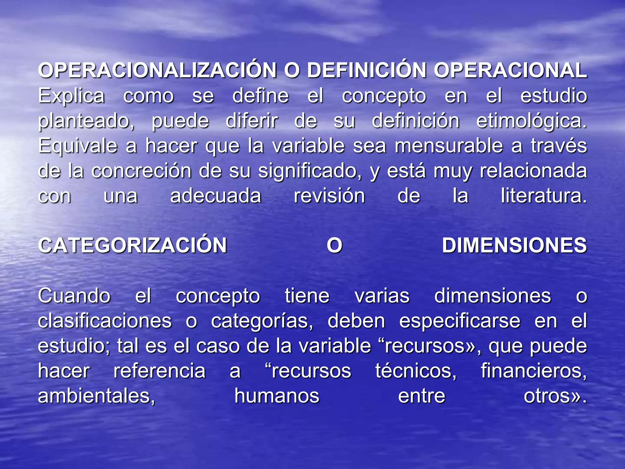 OPERACIONALIZACIÓN O DEFINICIÓN OPERACIONAL
Explica como se define el concepto en el estudio
planteado, puede diferir de su definición etimológica.
Equivale a hacer que la variable sea mensurable a través
de la concreción de su significado, y está muy relacionada
con una adecuada revisión de la literatura.
CATEGORIZACIÓN O DIMENSIONES
Cuando el concepto tiene varias dimensiones o
clasificaciones o categorías, deben especificarse en el
estudio; tal es el caso de la variable “recursos», que puede
hacer referencia a “recursos técnicos, financieros,
ambientales, humanos entre otros».
 