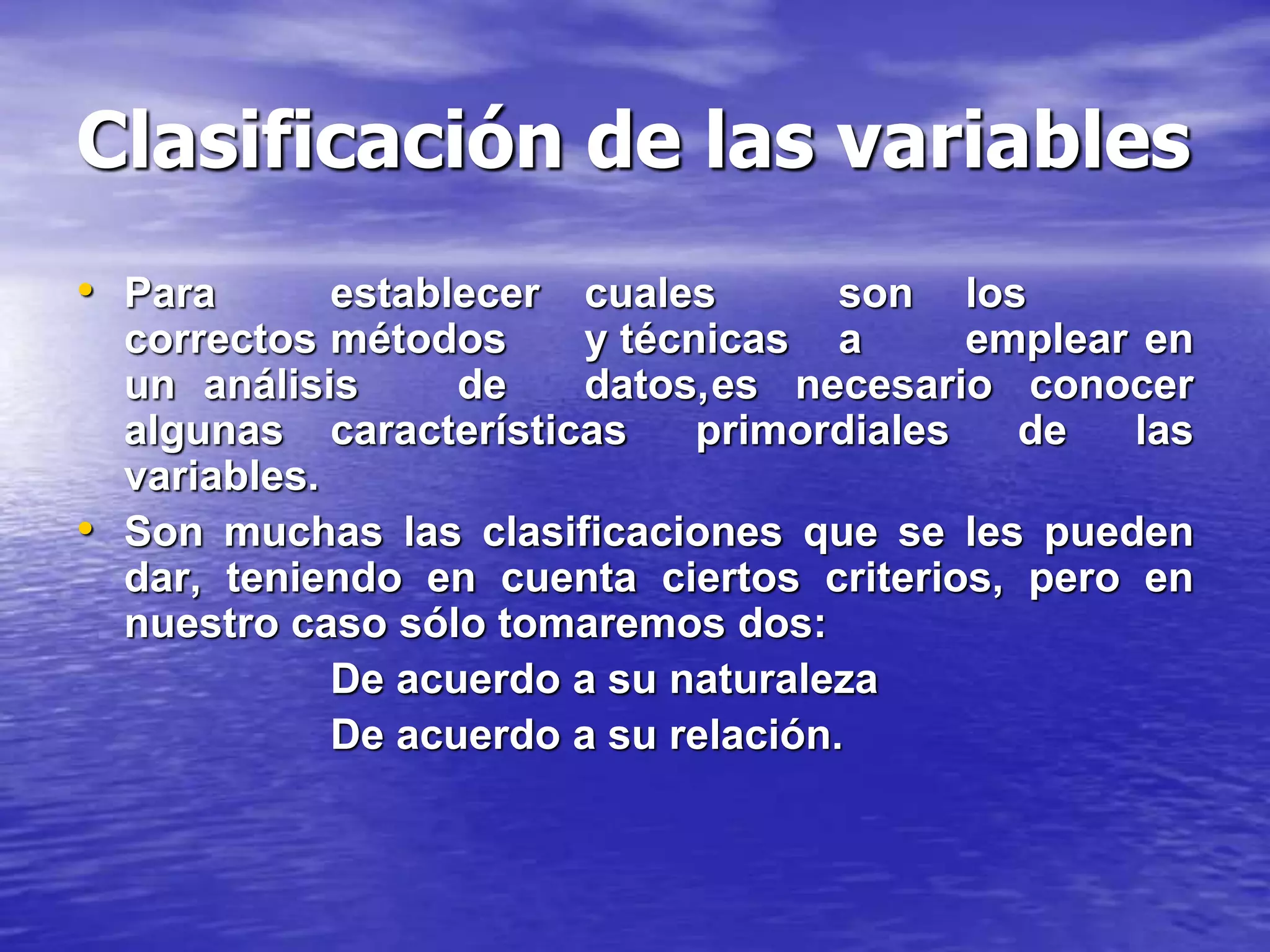 Clasificación de las variables
• Para establecer cuales son los
correctos métodos y técnicas a emplear en
un análisis de datos,es necesario conocer
algunas características primordiales de las
variables.
• Son muchas las clasificaciones que se les pueden
dar, teniendo en cuenta ciertos criterios, pero en
nuestro caso sólo tomaremos dos:
De acuerdo a su naturaleza
De acuerdo a su relación.
 
