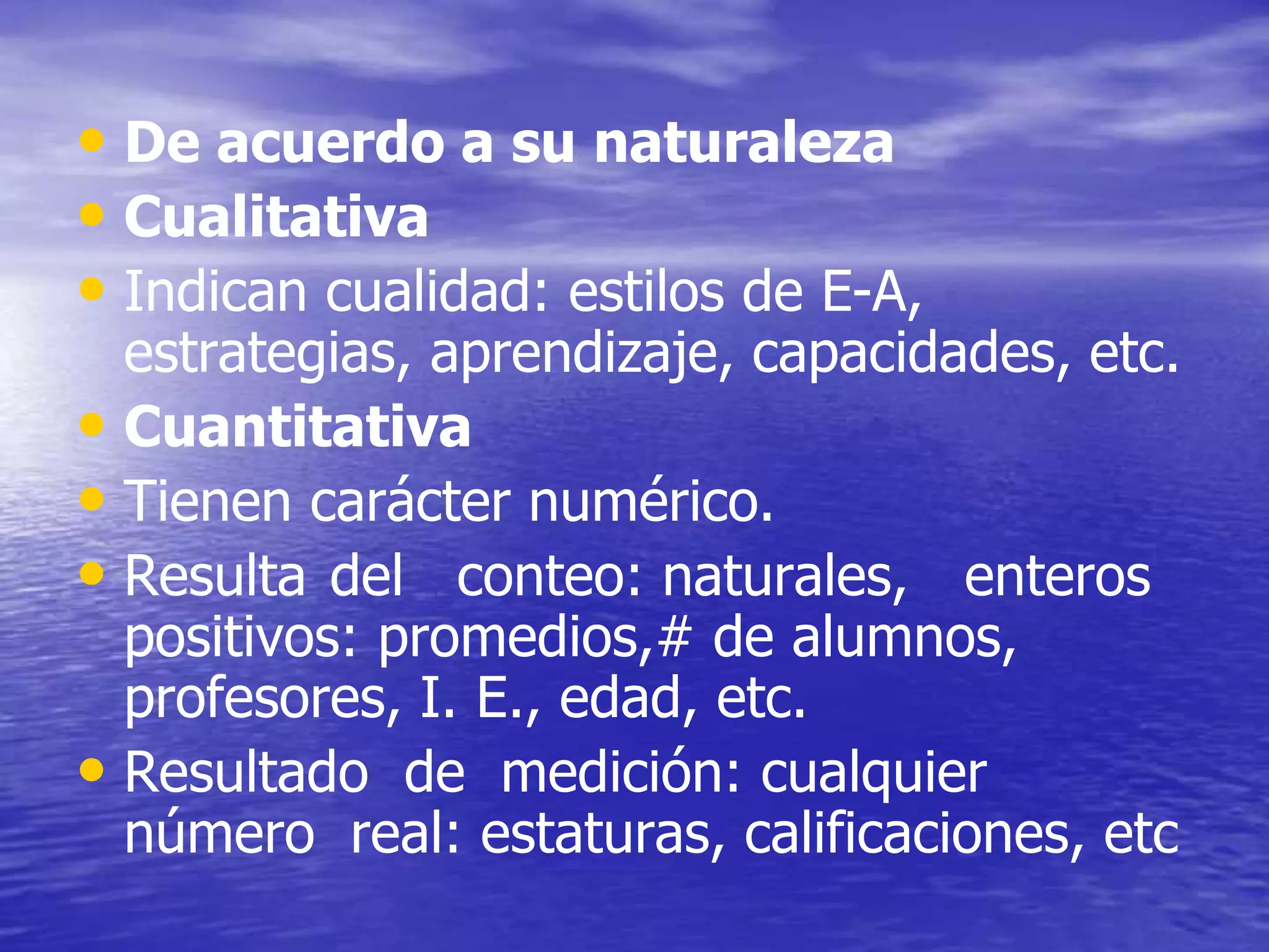 • De acuerdo a su naturaleza
• Cualitativa
• Indican cualidad: estilos de E-A,
estrategias, aprendizaje, capacidades, etc.
• Cuantitativa
• Tienen carácter numérico.
• Resulta del conteo: naturales, enteros
positivos: promedios,# de alumnos,
profesores, I. E., edad, etc.
• Resultado de medición: cualquier
número real: estaturas, calificaciones, etc
 