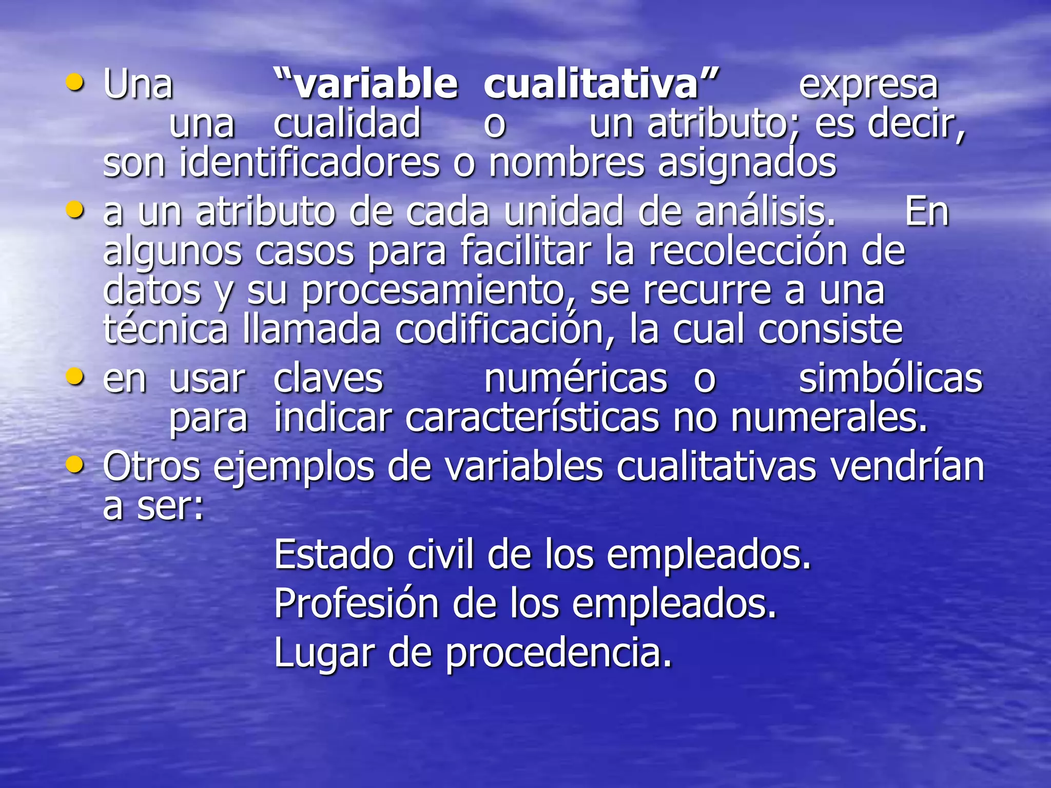 • Una “variable cualitativa” expresa
una cualidad o un atributo; es decir,
son identificadores o nombres asignados
• a un atributo de cada unidad de análisis. En
algunos casos para facilitar la recolección de
datos y su procesamiento, se recurre a una
técnica llamada codificación, la cual consiste
• en usar claves numéricas o simbólicas
para indicar características no numerales.
• Otros ejemplos de variables cualitativas vendrían
a ser:
Estado civil de los empleados.
Profesión de los empleados.
Lugar de procedencia.
 