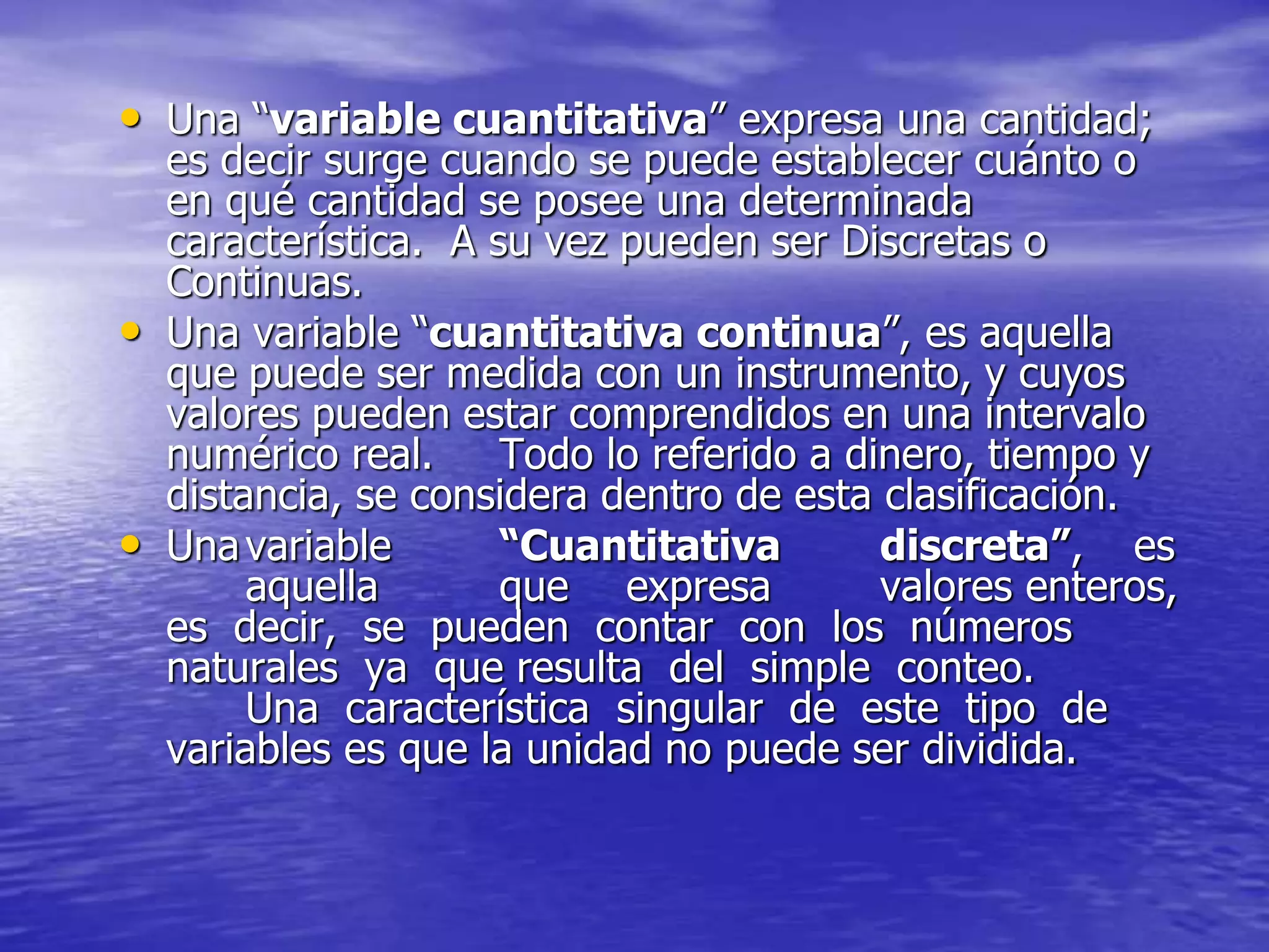 • Una “variable cuantitativa” expresa una cantidad;
es decir surge cuando se puede establecer cuánto o
en qué cantidad se posee una determinada
característica. A su vez pueden ser Discretas o
Continuas.
• Una variable “cuantitativa continua”, es aquella
que puede ser medida con un instrumento, y cuyos
valores pueden estar comprendidos en una intervalo
numérico real. Todo lo referido a dinero, tiempo y
distancia, se considera dentro de esta clasificación.
• Unavariable “Cuantitativa discreta”, es
aquella que expresa valores enteros,
es decir, se pueden contar con los números
naturales ya que resulta del simple conteo.
Una característica singular de este tipo de
variables es que la unidad no puede ser dividida.
 