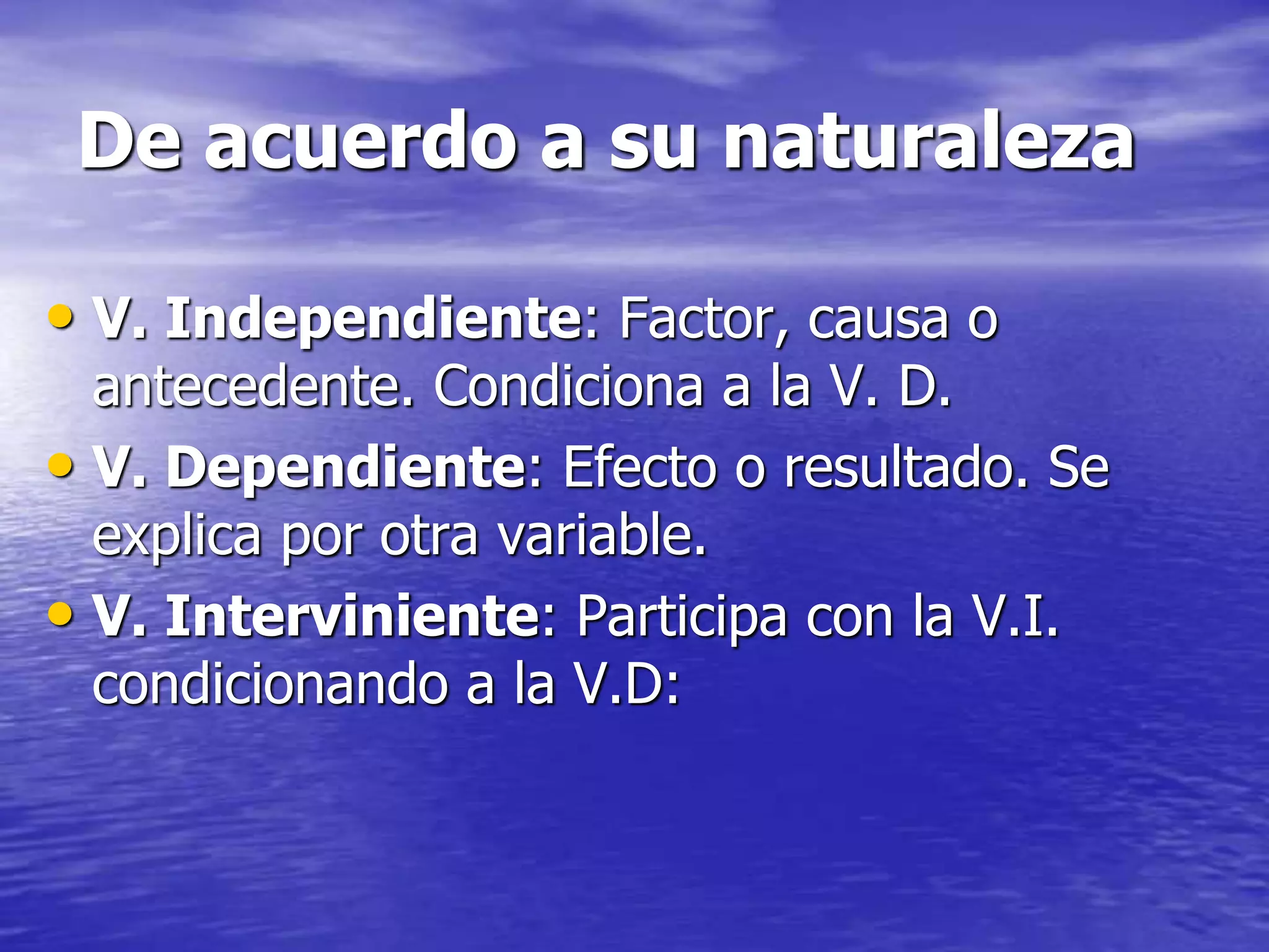 De acuerdo a su naturaleza
• V. Independiente: Factor, causa o
antecedente. Condiciona a la V. D.
• V. Dependiente: Efecto o resultado. Se
explica por otra variable.
• V. Interviniente: Participa con la V.I.
condicionando a la V.D:
 
