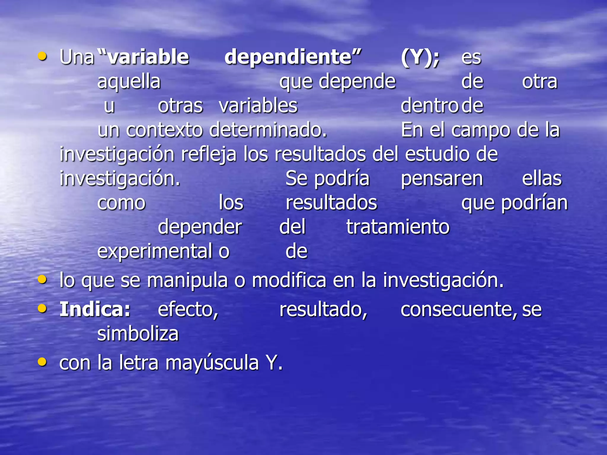 • Una“variable dependiente” (Y); es
aquella que depende de otra
u otras variables dentrode
un contexto determinado. En el campo de la
investigación refleja los resultados del estudio de
investigación. Se podría pensaren ellas
como los resultados que podrían
depender del tratamiento
experimental o de
• lo que se manipula o modifica en la investigación.
• Indica: efecto, resultado, consecuente, se
simboliza
• con la letra mayúscula Y.
 