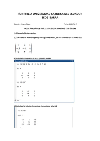 PONTIFICIA UNIVERSIDAD CATOLICA DEL ECUADOR
SEDE IBARRA
Nombre: Erazo Diego Fecha: 6/11/2017
TALLER PRÁCTICO DE PROCESAMIENTO DE IMÁGENES CON MATLAB
1. Manipulación de matrices
A) Almacena en memoria principal la siguiente matriz, en una variable que se llame M1:
B) Calcula la traspuesta de M1y guárdala en M2
C) Calcula el producto elemento a elemento de M1y M2
 