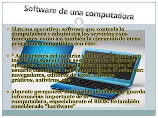  Sistema operativo: software que controla la
 computadora y administra los servicios y sus
 funciones, como así también la ejecución de otros
 programas compatibles con éste.

 * Aplicaciones del usuario: son los programas que
 instala el usuario y que se ejecutan en el sistema
 operativo. Son las herramientas que emplea el
 usuario cuando usa una computadora. Pueden ser:
 navegadores, editores de texto, editores
 gráficos, antivirus, etc.

 almente permanece inalterable de fábrica, y guarda
 información importante de la
 computadora, especialmente el BIOS. Es también
 considerado "hardware"
 