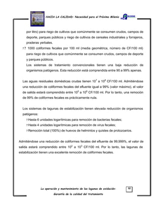 HACIA LA CALIDAD: Necesidad para el Próximo Milenio
La operación y mantenimiento de las lagunas de oxidación:
Garantía de la calidad del tratamiento
10
por litro) para riego de cultivos que comúnmente se consumen crudos, campos de
deporte, parques públicos y riego de cultivos de cereales industriales y forrajeros,
praderas yerbales.
? ? 1000 coliformes fecales por 100 ml (media geométrica, número de CF/100 ml)
para riego de cultivos que comúnmente se consumen crudos, campos de deporte
y parques públicos.
Los sistemas de tratamiento convencionales tienen una baja reducción de
organismos patógenos. Esta reducción está comprendida entre 90 a 99% apenas.
Las aguas residuales domésticas crudas tienen 107
a 108
CF/100 ml. Admitiéndose
una reducción de coliformes fecales del efluente igual a 99% (valor máximo), el valor
de salida estará comprendido entre 105
a 106
CF/100 ml. Por lo tanto, una remoción
de 99% de coliformes fecales es prácticamente nula.
Los sistemas de lagunas de estabilización tienen elevada reducción de organismos
patógenos:
? Hasta 6 unidades logarítmicas para remoción de bacterias fecales;
? Hasta 4 unidades logarítmicas para remoción de virus fecales;
? Remoción total (100%) de huevos de helmintos y quistes de protozoarios.
Admitiéndose una reducción de coliformes fecales del efluente de 99,999%, el valor de
salida estará comprendido entre 102
a 103
CF/100 ml. Por lo tanto, las lagunas de
estabilización tienen una excelente remoción de coliformes fecales.
 