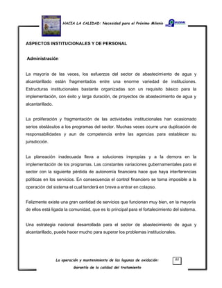 HACIA LA CALIDAD: Necesidad para el Próximo Milenio
La operación y mantenimiento de las lagunas de oxidación:
Garantía de la calidad del tratamiento
11
ASPECTOS INSTITUCIONALES Y DE PERSONAL
Administración
La mayoría de las veces, los esfuerzos del sector de abastecimiento de agua y
alcantarillado están fragmentados entre una enorme variedad de instituciones.
Estructuras institucionales bastante organizadas son un requisito básico para la
implementación, con éxito y larga duración, de proyectos de abastecimiento de agua y
alcantarillado.
La proliferación y fragmentación de las actividades institucionales han ocasionado
serios obstáculos a los programas del sector. Muchas veces ocurre una duplicación de
responsabilidades y aun de competencia entre las agencias para establecer su
jurisdicción.
La planeación inadecuada lleva a soluciones impropias y a la demora en la
implementación de los programas. Las constantes variaciones gubernamentales para el
sector con la siguiente pérdida de autonomía financiera hace que haya interferencias
políticas en los servicios. En consecuencia el control financiero se torna imposible a la
operación del sistema el cual tenderá en breve a entrar en colapso.
Felizmente existe una gran cantidad de servicios que funcionan muy bien, en la mayoría
de ellos está ligada la comunidad, que es lo principal para el fortalecimiento del sistema.
Una estrategia nacional desarrollada para el sector de abastecimiento de agua y
alcantarillado, puede hacer mucho para superar los problemas institucionales.
 