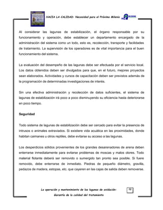 HACIA LA CALIDAD: Necesidad para el Próximo Milenio
La operación y mantenimiento de las lagunas de oxidación:
Garantía de la calidad del tratamiento
12
Al considerar las lagunas de estabilización, el órgano responsable por su
funcionamiento y operación, debe establecer un departamento encargado de la
administración del sistema como un todo, esto es, recolección, transporte y facilidades
de tratamiento. La supervisión de los operadores es de vital importancia para el buen
funcionamiento del sistema.
La evaluación del desempeño de las lagunas debe ser efectuada por el servicio local.
Los datos obtenidos deben ser divulgados para que, en el futuro, mejores proyectos
sean elaborados. Actividades y cursos de capacitación deben ser previstos además de
la programación de determinadas investigaciones de interés.
Sin una efectiva administración y recolección de datos suficientes, el sistema de
lagunas de estabilización irá poco a poco disminuyendo su eficiencia hasta deteriorarse
en poco tiempo.
Seguridad
Todo sistema de lagunas de estabilización debe ser cercado para evitar la presencia de
intrusos o animales extraviados. Si existiere vida acuática en las proximidades, donde
habitan caimanes u otros reptiles, debe evitarse su acceso a las lagunas.
Los desperdicios sólidos provenientes de los grandes desarenadores de arena deben
enterrarse inmediatamente para evitarse problemas de moscas y malos olores. Todo
material flotante deberá ser removido o sumergido tan pronto sea posible. Si fuere
removido, debe enterrarse de inmediato. Piedras de pequeño diámetro, gravilla,
pedazos de madera, estopas, etc. que cayeren en las cajas de salida deben removerse.
 