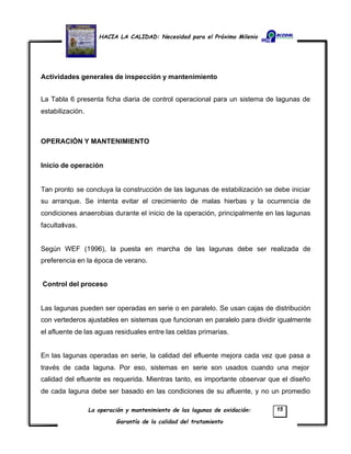 HACIA LA CALIDAD: Necesidad para el Próximo Milenio
La operación y mantenimiento de las lagunas de oxidación:
Garantía de la calidad del tratamiento
15
Actividades generales de inspección y mantenimiento
La Tabla 6 presenta ficha diaria de control operacional para un sistema de lagunas de
estabilización.
OPERACIÓN Y MANTENIMIENTO
Inicio de operación
Tan pronto se concluya la construcción de las lagunas de estabilización se debe iniciar
su arranque. Se intenta evitar el crecimiento de malas hierbas y la ocurrencia de
condiciones anaerobias durante el inicio de la operación, principalmente en las lagunas
facultativas.
Según WEF (1996), la puesta en marcha de las lagunas debe ser realizada de
preferencia en la época de verano.
Control del proceso
Las lagunas pueden ser operadas en serie o en paralelo. Se usan cajas de distribución
con vertederos ajustables en sistemas que funcionan en paralelo para dividir igualmente
el afluente de las aguas residuales entre las celdas primarias.
En las lagunas operadas en serie, la calidad del efluente mejora cada vez que pasa a
través de cada laguna. Por eso, sistemas en serie son usados cuando una mejor
calidad del efluente es requerida. Mientras tanto, es importante observar que el diseño
de cada laguna debe ser basado en las condiciones de su afluente, y no un promedio
 