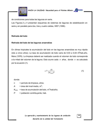 HACIA LA CALIDAD: Necesidad para el Próximo Milenio
La operación y mantenimiento de las lagunas de oxidación:
Garantía de la calidad del tratamiento
16
de condiciones para todas las lagunas en serie.
Las Figuras.3 y 4 presentan esquemas de sistemas de lagunas de estabilización en
serie y en paralelo para dos, tres y cuatro celdas, WEF (1996).
Retirada del lodo
Retirada del lodo de las lagunas anaerobias
En climas tropicales la acumulación del lodo en las lagunas anaerobias es muy rápida
(dos a cinco años). La tasa de acumulación de lodo varia de 0,03 a 0,04 m3
/hab.año,
Mara (1976). La limpieza deberá ser realizada cuando el volumen de lodo corresponde
a la mitad del volumen de la laguna. Esto ocurre cada n años, donde n es calculado
por la ecuación (1).
PK
Ah
n
lodo2
? (1)
donde:
n = período de limpieza, años;
A = área del nivel medio, m2
;
Klodo = tasa de acumulación del lodo, m3
/hab/año;
P = población contribuyente, hab.
 
