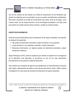 HACIA LA CALIDAD: Necesidad para el Próximo Milenio
La operación y mantenimiento de las lagunas de oxidación:
Garantía de la calidad del tratamiento
2
Uno de los motivos de ese fracaso es la falta de comprensión de los beneficios que
podrán ser obtenidos por la comunidad, ya que no pueden ser fácilmente cuantificados.
Otro factor importante es la falta de conocimiento que existe, tanto de los legos, como
muchas veces, de los propios técnicos, de las tecnologías apropiadas y de bajo costo
que podrán ser usadas para las áreas urbanas y rurales de nuestros países.
ASPECTOS ECONÓMICOS
Entre las diversas alternativas para la disposición de las aguas residuales, por ejemplo,
se destacan las siguientes:
? Alto grado de tratamiento, asociado a ningún transporte o muy apartado;
? Largo transporte o muy apartado, asociado a ningún tratamiento;
? Soluciones intermedias, con algunos grados de tratamiento asociados a algún
transporte o distancia.
Según Rodrígues (1975), entre los aspectos que orientan al ingeniero en la escogencia
de la alternativa mas adecuada, el económico es uno de los más importantes,
principalmente en los países en etapa de desarrollo.
Para mostrar que el sistema de lagunas de estabilización es frecuentemente la solución
más viable, independiente del relativo costo elevado del terreno, Arthur (1983), efectuó
investigación en cuatro tipos de procesos de tratamiento de aguas residuales.
Brasil y “Master of Science” en Control de la Contaminación Ambiental de la Universidad de Leeds, Inglaterra. Es
 